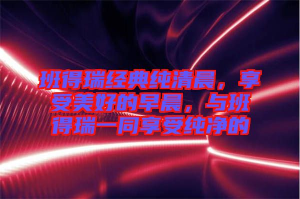 班得瑞經(jīng)典純清晨，享受美好的早晨，與班得瑞一同享受純凈的
