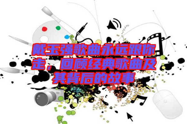 戴玉強歌曲永遠跟你走，回顧經典歌曲及其背后的故事