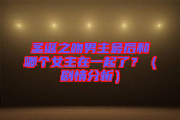 圣誕之吻男主最后和哪個女主在一起了？（劇情分析）