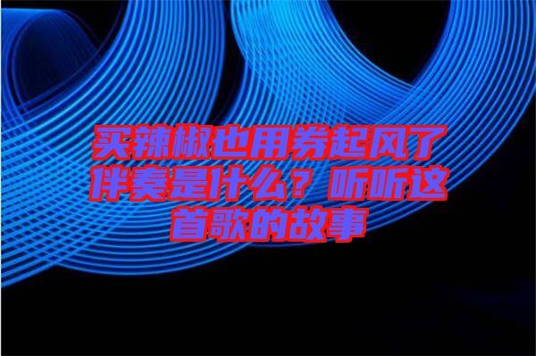 買(mǎi)辣椒也用券起風(fēng)了伴奏是什么？聽(tīng)聽(tīng)這首歌的故事