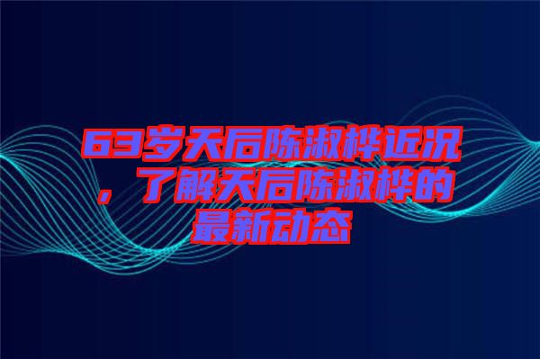 63歲天后陳淑樺近況，了解天后陳淑樺的最新動態(tài)