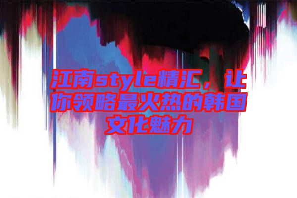 江南style精匯，讓你領(lǐng)略最火熱的韓國文化魅力