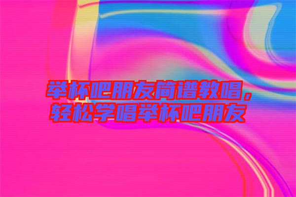 舉杯吧朋友簡(jiǎn)譜教唱，輕松學(xué)唱舉杯吧朋友