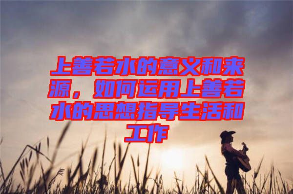 上善若水的意義和來源，如何運用上善若水的思想指導生活和工作