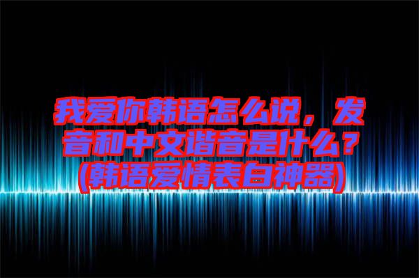 我愛你韓語怎么說，發(fā)音和中文諧音是什么？(韓語愛情表白神器)