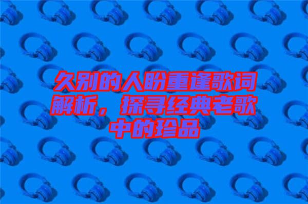 久別的人盼重逢歌詞解析，探尋經(jīng)典老歌中的珍品