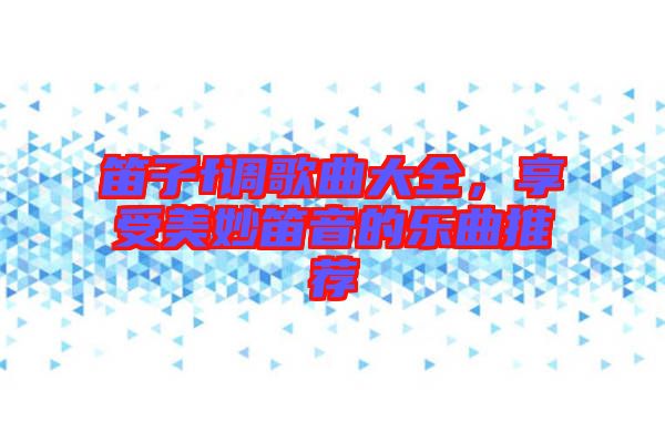 笛子f調(diào)歌曲大全，享受美妙笛音的樂(lè)曲推薦