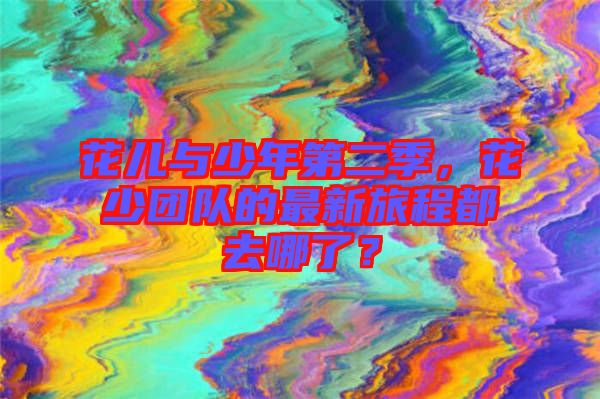 花兒與少年第二季，花少團隊的最新旅程都去哪了？
