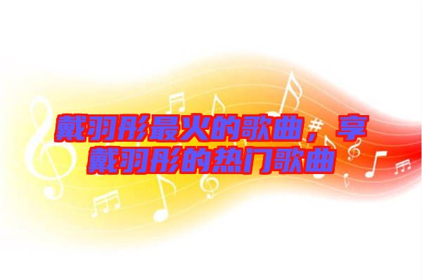 戴羽彤最火的歌曲，享戴羽彤的熱門歌曲