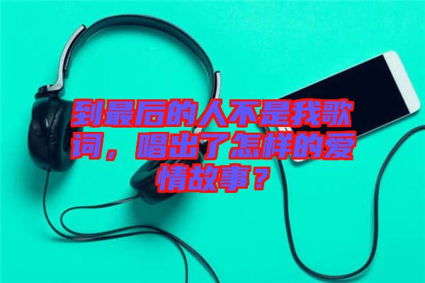 到最后的人不是我歌詞，唱出了怎樣的愛情故事？