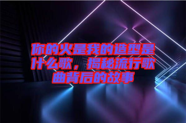 你的火是我的造型是什么歌，揭秘流行歌曲背后的故事