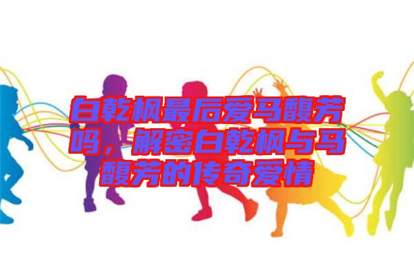 白乾楓最后愛馬馥芳嗎，解密白乾楓與馬馥芳的傳奇愛情
