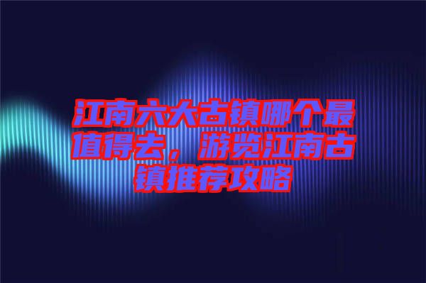 江南六大古鎮(zhèn)哪個最值得去，游覽江南古鎮(zhèn)推薦攻略