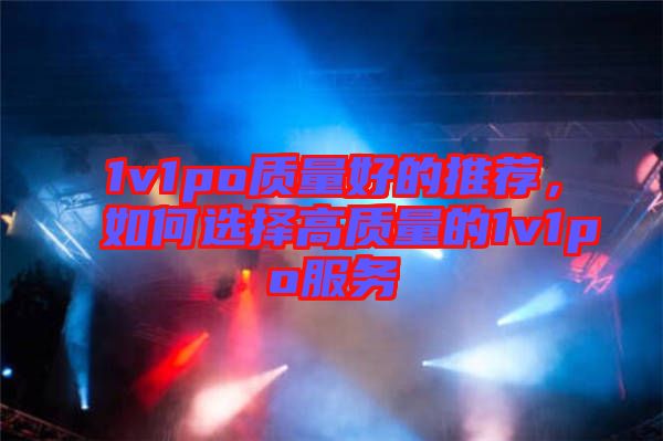 1v1po質(zhì)量好的推薦，如何選擇高質(zhì)量的1v1po服務(wù)