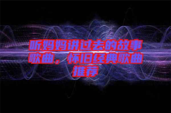 聽媽媽講過去的故事歌曲，懷舊經(jīng)典歌曲推薦