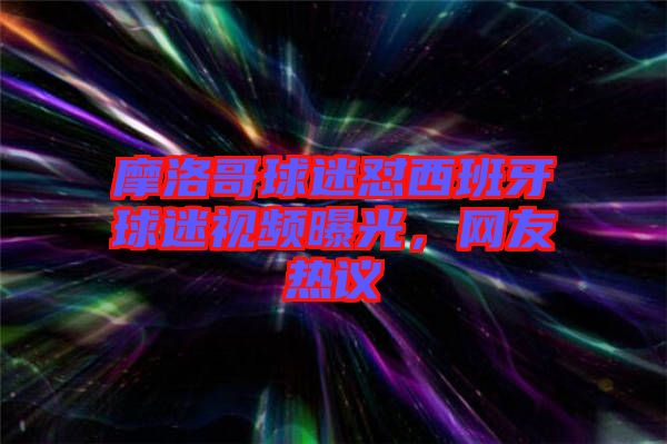 摩洛哥球迷懟西班牙球迷視頻曝光，網(wǎng)友熱議