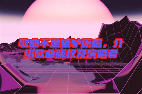 歌曲不是轆轤原唱，介紹歌曲版權(quán)及演唱者