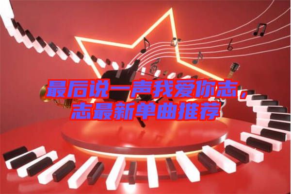 最后說一聲我愛你志，志最新單曲推薦