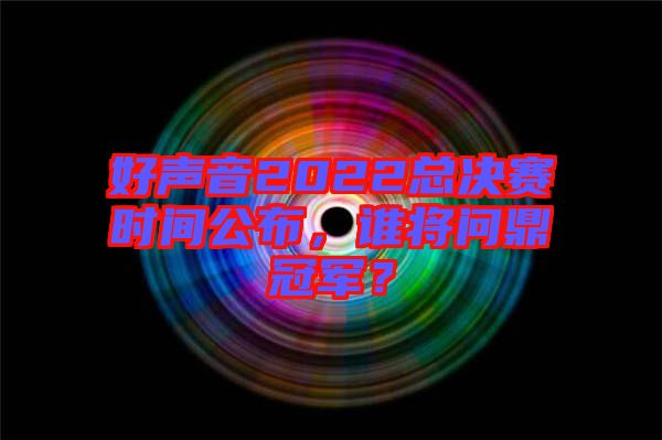好聲音2022總決賽時間公布，誰將問鼎冠軍？