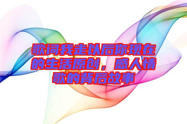 歌詞我走以后你現(xiàn)在的生活原創(chuàng)，感人情歌的背后故事