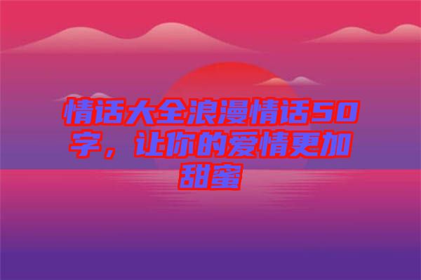 情話大全浪漫情話50字，讓你的愛情更加甜蜜