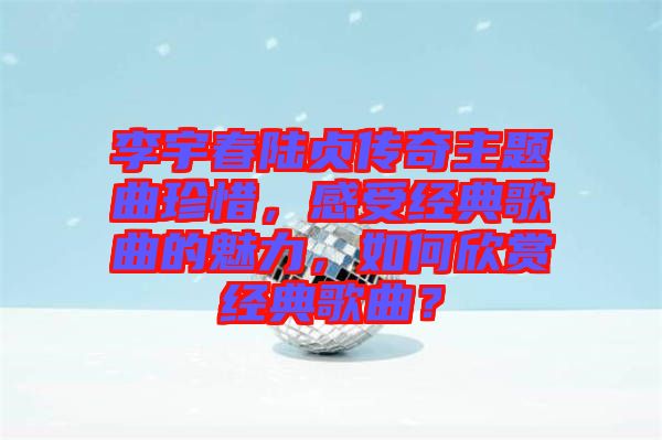 李宇春陸貞傳奇主題曲珍惜，感受經(jīng)典歌曲的魅力，如何欣賞經(jīng)典歌曲？