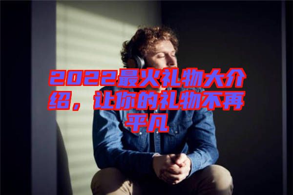 2022最火禮物大介紹，讓你的禮物不再平凡