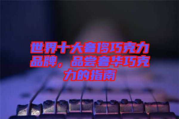 世界十大奢侈巧克力品牌，品嘗奢華巧克力的指南
