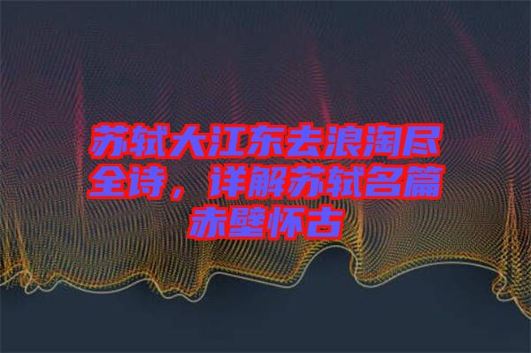 蘇軾大江東去浪淘盡全詩(shī)，詳解蘇軾名篇赤壁懷古