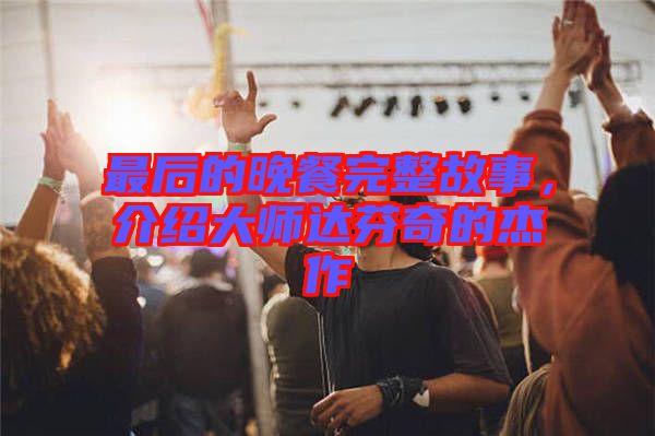 最后的晚餐完整故事，介紹大師達芬奇的杰作