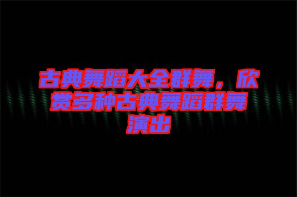 古典舞蹈大全群舞，欣賞多種古典舞蹈群舞演出