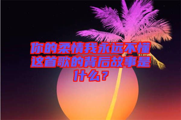 你的柔情我永遠(yuǎn)不懂這首歌的背后故事是什么？