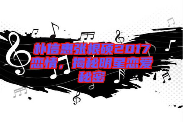 樸信惠張根碩2017戀情，揭秘明星戀愛秘密