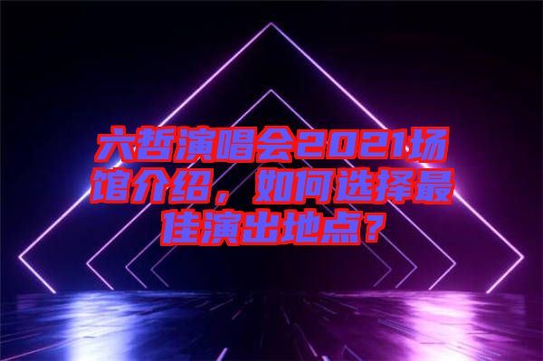 六哲演唱會2021場館介紹，如何選擇最佳演出地點？