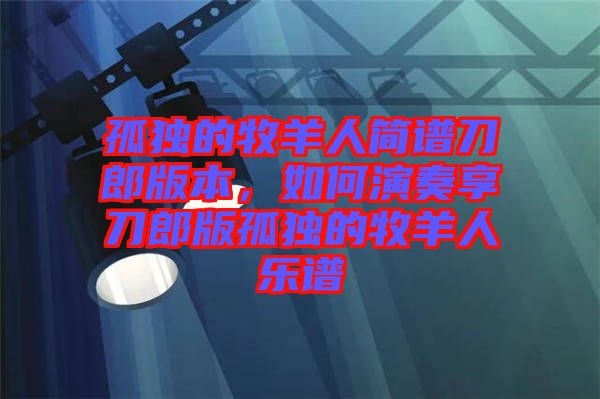 孤獨的牧羊人簡譜刀郎版本，如何演奏享刀郎版孤獨的牧羊人樂譜