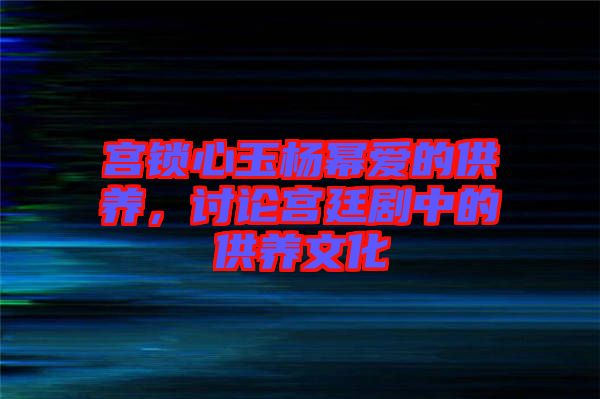 宮鎖心玉楊冪愛的供養(yǎng)，討論宮廷劇中的供養(yǎng)文化