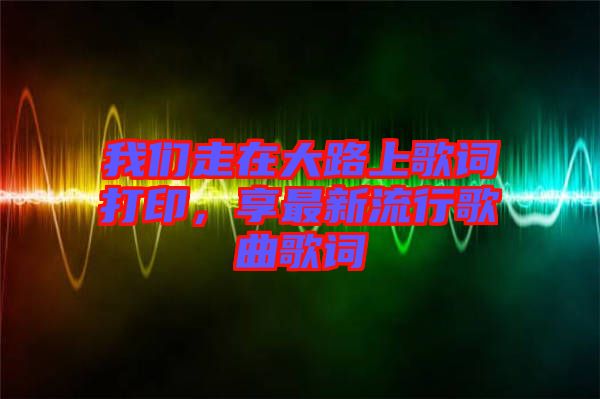 我們走在大路上歌詞打印，享最新流行歌曲歌詞