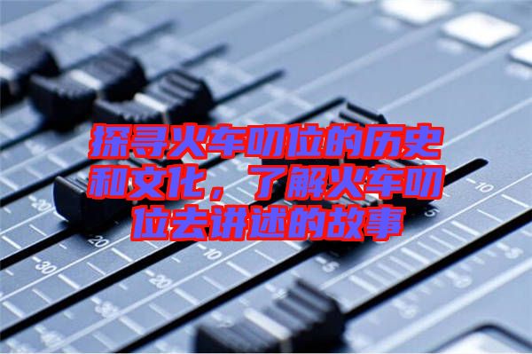 探尋火車叨位的歷史和文化，了解火車叨位去講述的故事