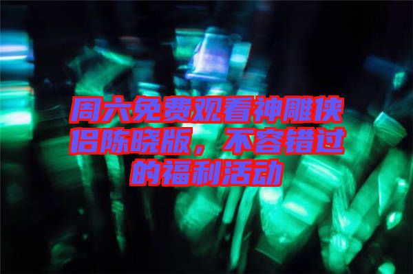 周六免費觀看神雕俠侶陳曉版，不容錯過的福利活動