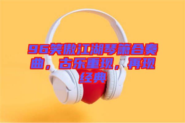 96笑傲江湖琴簫合奏曲，古樂重現(xiàn)，再現(xiàn)經(jīng)典