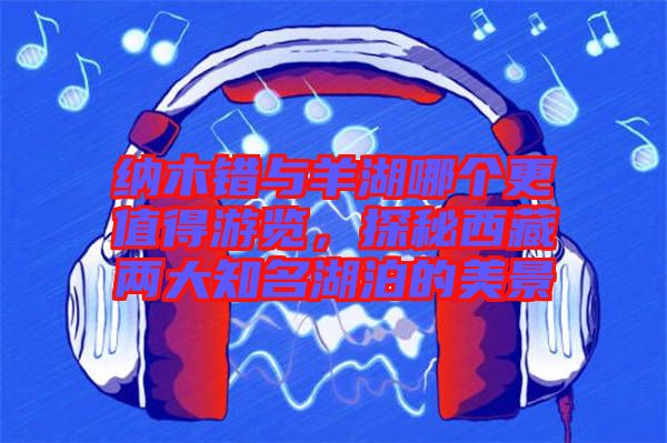 納木錯(cuò)與羊湖哪個(gè)更值得游覽，探秘西藏兩大知名湖泊的美景