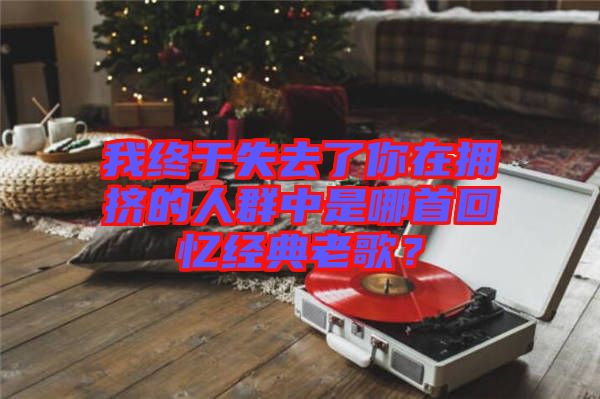 我終于失去了你在擁擠的人群中是哪首回憶經(jīng)典老歌？