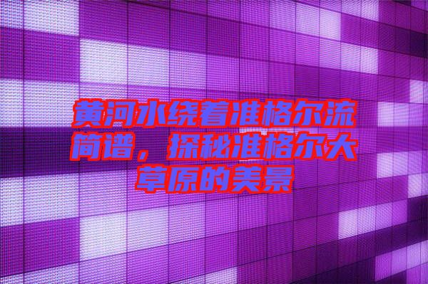 黃河水繞著準(zhǔn)格爾流簡(jiǎn)譜，探秘準(zhǔn)格爾大草原的美景