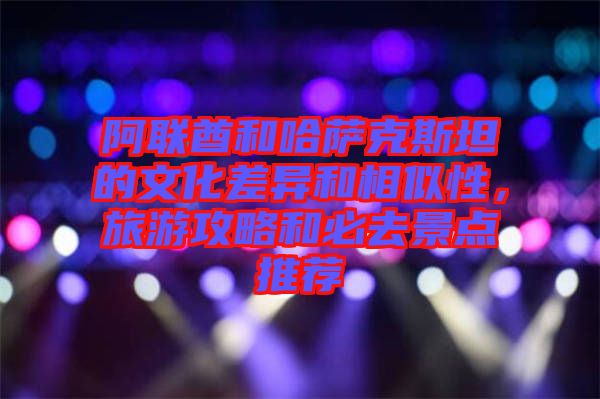 阿聯(lián)酋和哈薩克斯坦的文化差異和相似性，旅游攻略和必去景點(diǎn)推薦