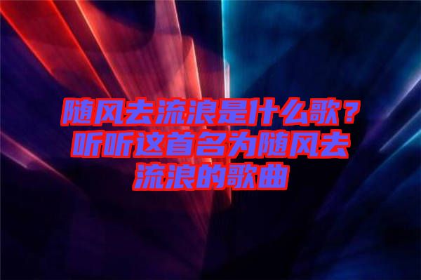 隨風(fēng)去流浪是什么歌？聽聽這首名為隨風(fēng)去流浪的歌曲