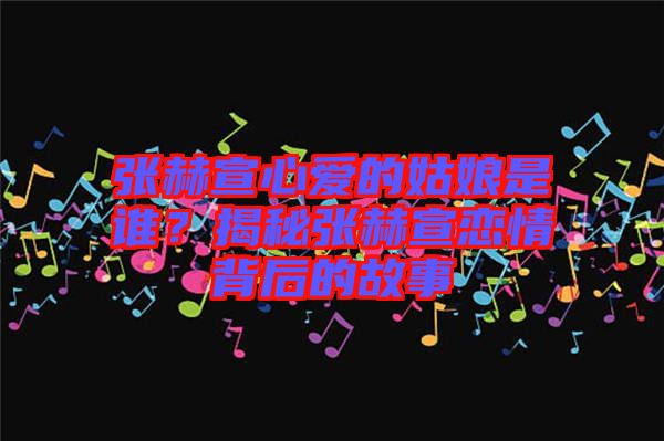 張赫宣心愛的姑娘是誰？揭秘張赫宣戀情背后的故事