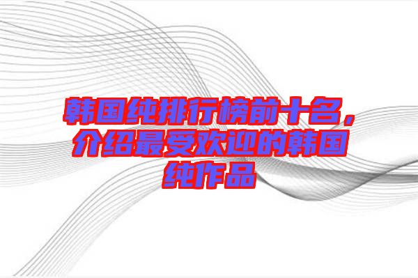 韓國(guó)純排行榜前十名，介紹最受歡迎的韓國(guó)純作品