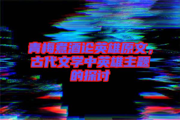 青梅煮酒論英雄原文，古代文學(xué)中英雄主題的探討