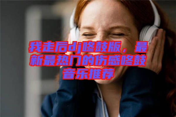 我走后dj咚鼓版，最新最熱門的傷感咚鼓音樂推薦
