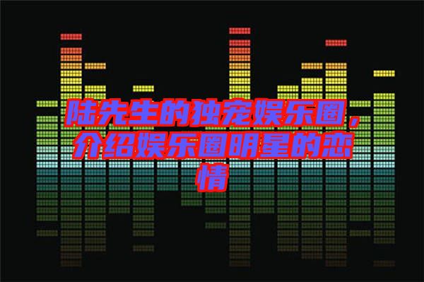陸先生的獨寵娛樂圈，介紹娛樂圈明星的戀情
